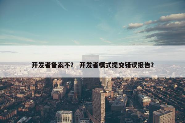 开发者备案不？ 开发者模式提交错误报告？