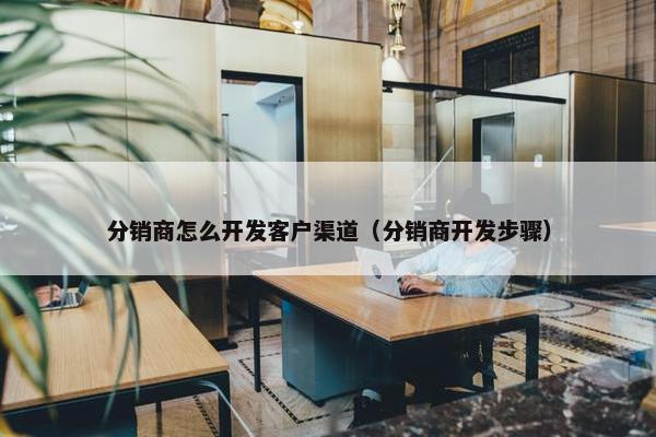 分销商怎么开发客户渠道（分销商开发步骤）