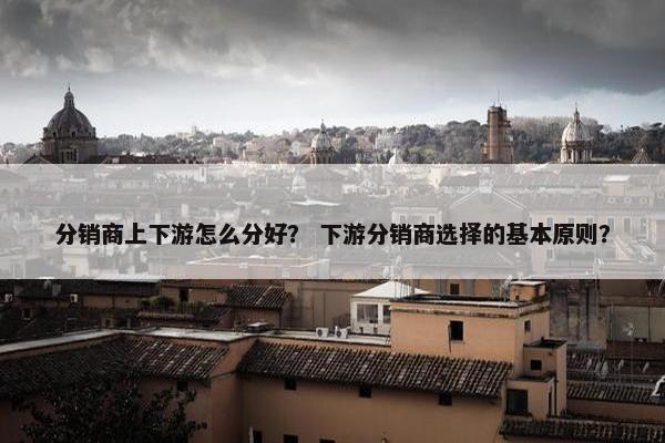 分销商上下游怎么分好？ 下游分销商选择的基本原则？