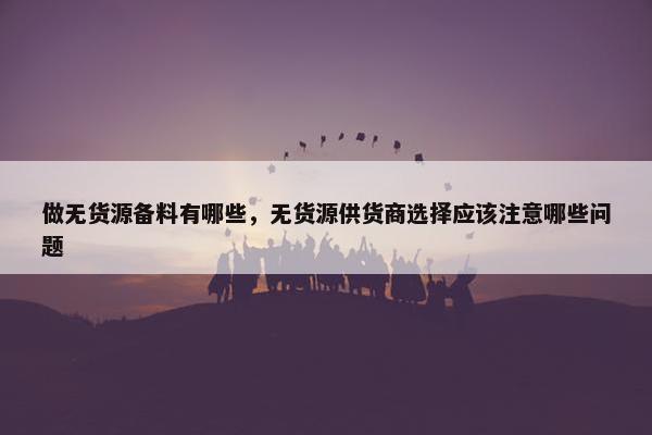 做无货源备料有哪些，无货源供货商选择应该注意哪些问题