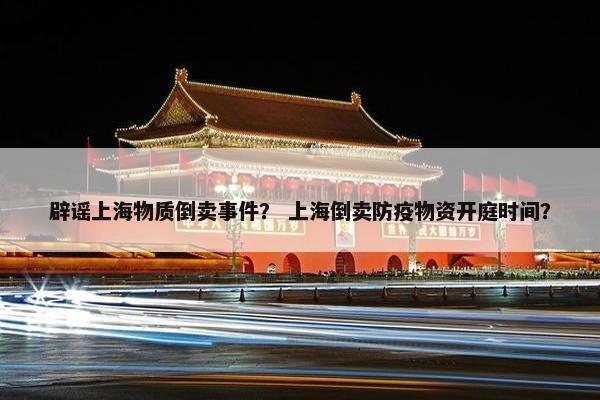 辟谣上海物质倒卖事件？ 上海倒卖防疫物资开庭时间？