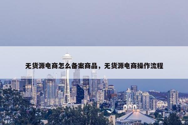 无货源电商怎么备案商品，无货源电商操作流程