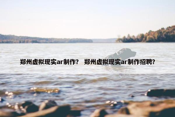 郑州虚拟现实ar制作？ 郑州虚拟现实ar制作招聘？