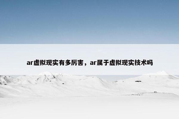 ar虚拟现实有多厉害，ar属于虚拟现实技术吗