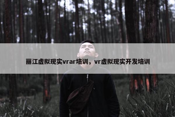 丽江虚拟现实vrar培训，vr虚拟现实开发培训
