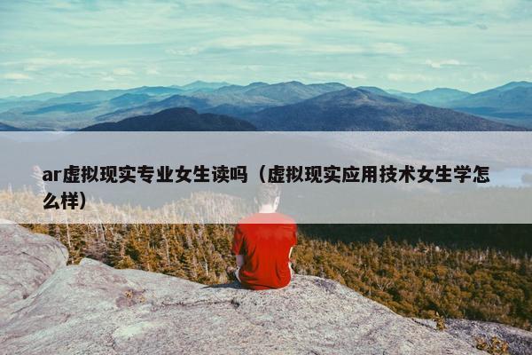 ar虚拟现实专业女生读吗（虚拟现实应用技术女生学怎么样）
