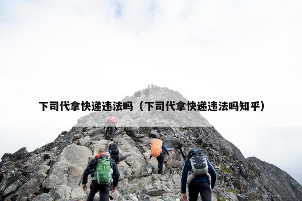 下司代拿快递违法吗（下司代拿快递违法吗知乎）
