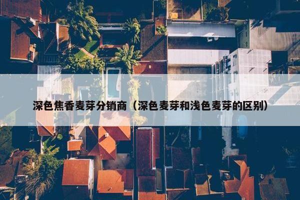 深色焦香麦芽分销商（深色麦芽和浅色麦芽的区别）