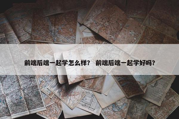 前端后端一起学怎么样？ 前端后端一起学好吗？