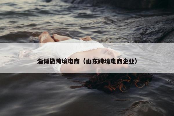 淄博做跨境电商（山东跨境电商企业）