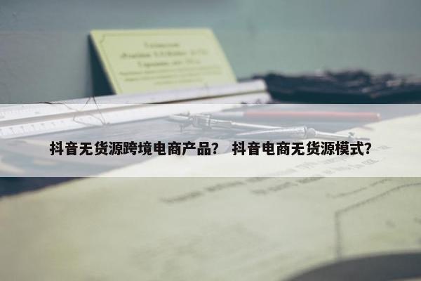 抖音无货源跨境电商产品？ 抖音电商无货源模式？