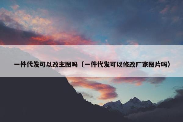 一件代发可以改主图吗（一件代发可以修改厂家图片吗）