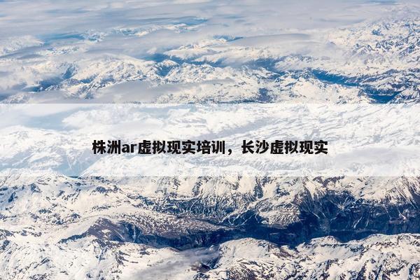 株洲ar虚拟现实培训，长沙虚拟现实