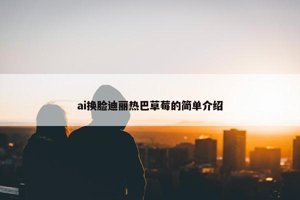 ai换脸迪丽热巴草莓的简单介绍