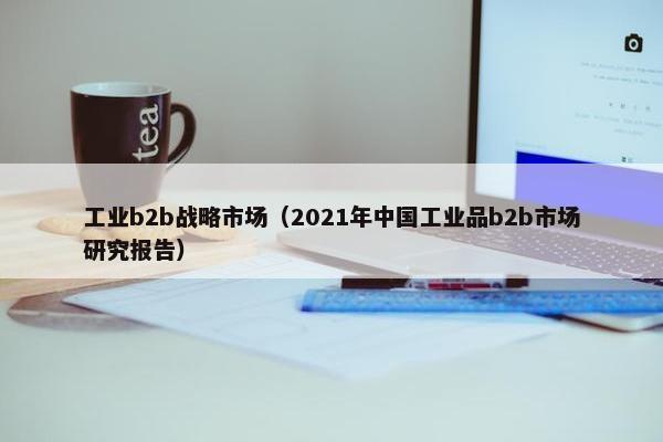 工业b2b战略市场（2021年中国工业品b2b市场研究报告）