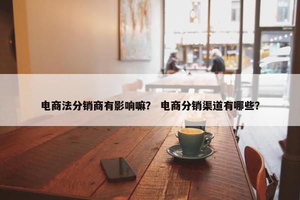 电商法分销商有影响嘛？ 电商分销渠道有哪些？