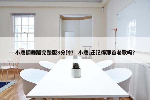小唐佣舞蹈完整版3分钟？ 小唐,还记得那首老歌吗？