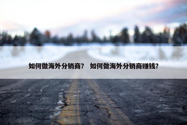 如何做海外分销商？ 如何做海外分销商赚钱？