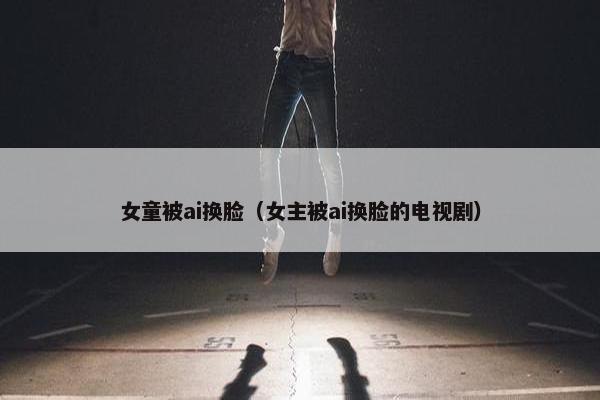 女童被ai换脸（女主被ai换脸的电视剧）