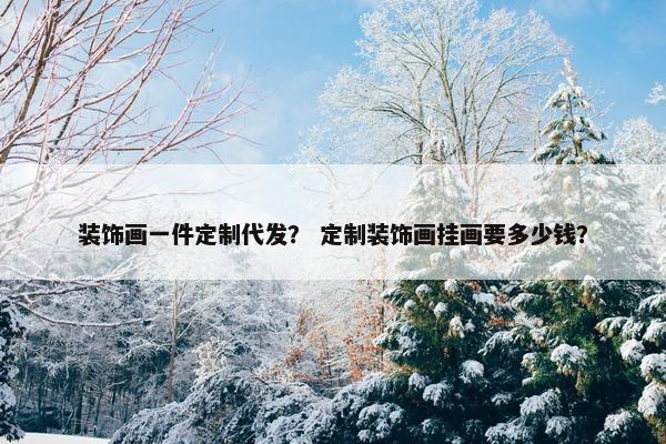 装饰画一件定制代发？ 定制装饰画挂画要多少钱？