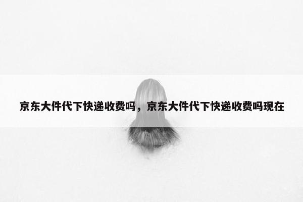 京东大件代下快递收费吗，京东大件代下快递收费吗现在