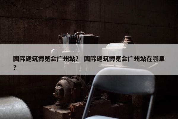 国际建筑博览会广州站？ 国际建筑博览会广州站在哪里？