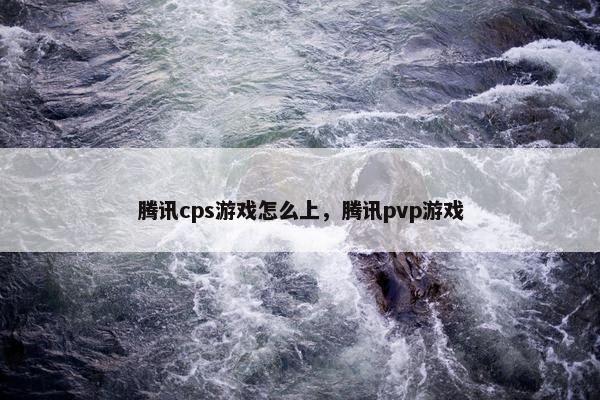 腾讯cps游戏怎么上，腾讯pvp游戏