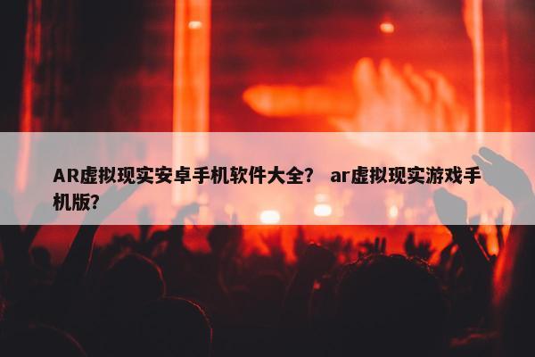 AR虚拟现实安卓手机软件大全？ ar虚拟现实游戏手机版？