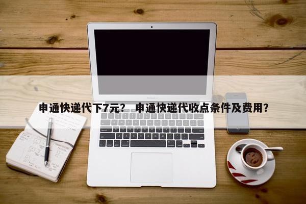 申通快递代下7元？ 申通快递代收点条件及费用？