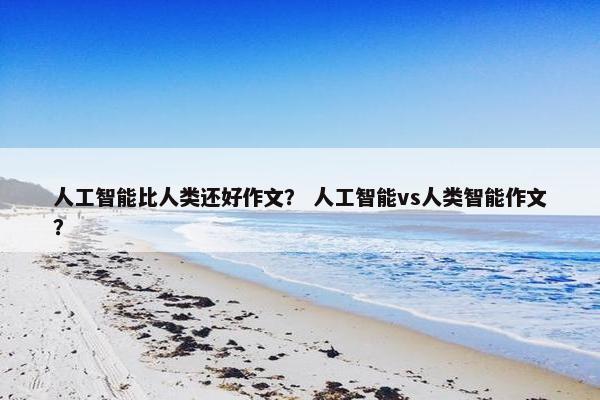 人工智能比人类还好作文？ 人工智能vs人类智能作文？