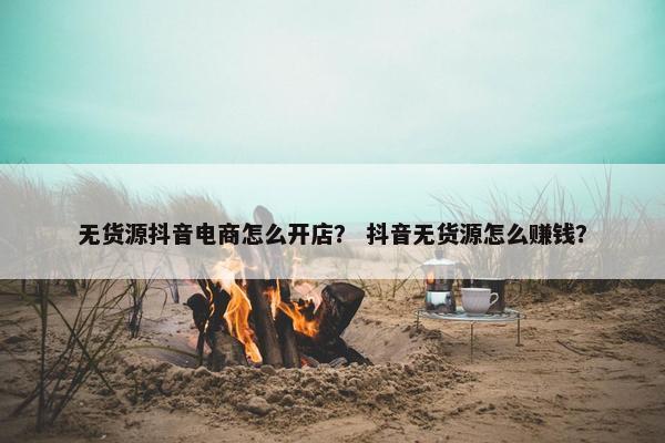 无货源抖音电商怎么开店？ 抖音无货源怎么赚钱？