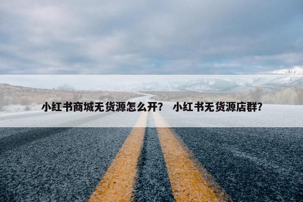 小红书商城无货源怎么开？ 小红书无货源店群？