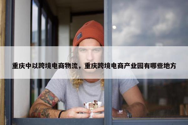 重庆中以跨境电商物流，重庆跨境电商产业园有哪些地方