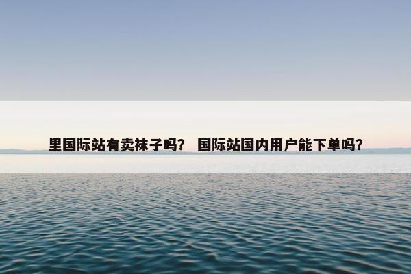 里国际站有卖袜子吗？ 国际站国内用户能下单吗？