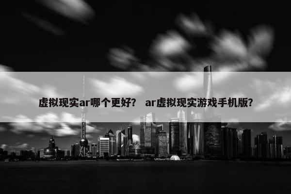 虚拟现实ar哪个更好？ ar虚拟现实游戏手机版？