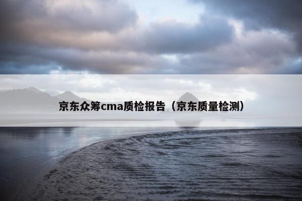 京东众筹cma质检报告（京东质量检测）