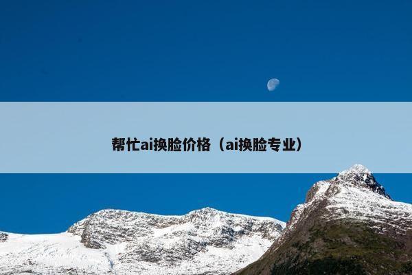 帮忙ai换脸价格（ai换脸专业）
