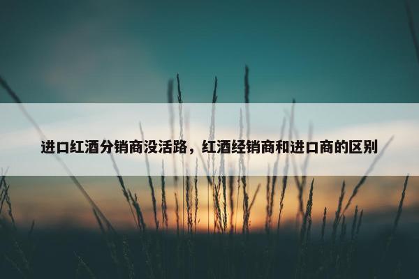 进口红酒分销商没活路，红酒经销商和进口商的区别