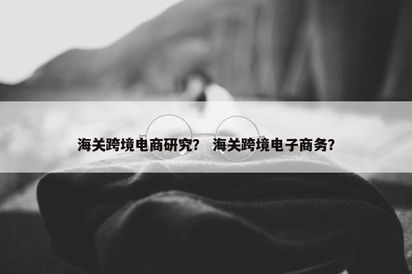海关跨境电商研究？ 海关跨境电子商务？