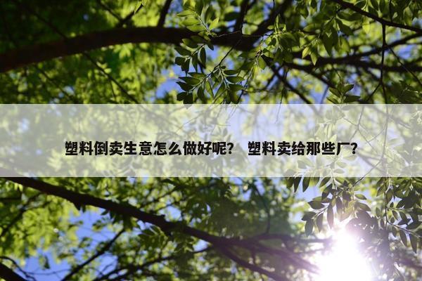 塑料倒卖生意怎么做好呢？ 塑料卖给那些厂？