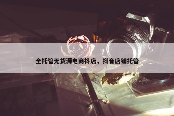 全托管无货源电商抖店，抖音店铺托管