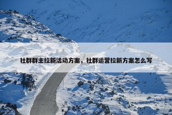 社群群主拉新活动方案，社群运营拉新方案怎么写