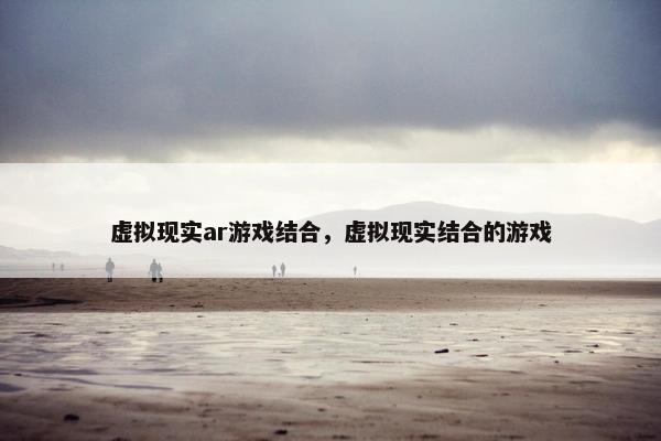 虚拟现实ar游戏结合，虚拟现实结合的游戏