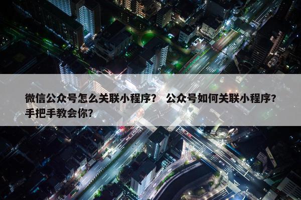 微信公众号怎么关联小程序？ 公众号如何关联小程序?手把手教会你？