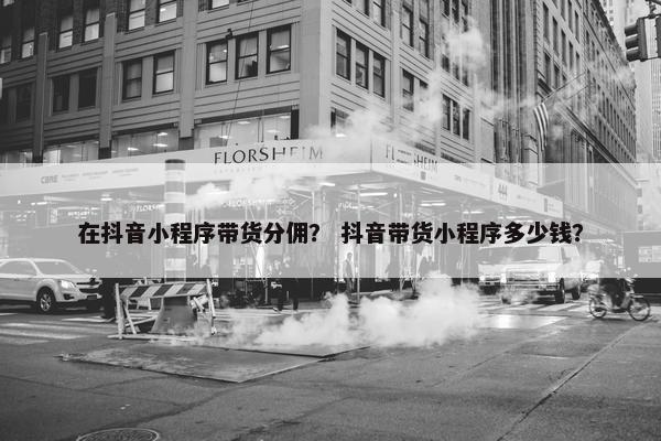 在抖音小程序带货分佣？ 抖音带货小程序多少钱？