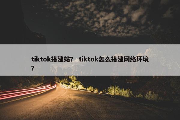 tiktok搭建站？ tiktok怎么搭建网络环境？