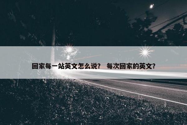 回家每一站英文怎么说？ 每次回家的英文？