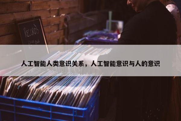 人工智能人类意识关系，人工智能意识与人的意识