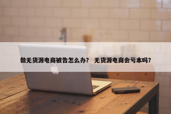 做无货源电商被告怎么办？ 无货源电商会亏本吗？