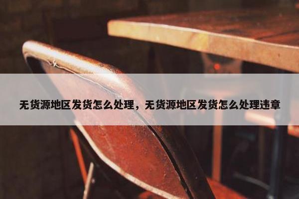 无货源地区发货怎么处理，无货源地区发货怎么处理违章